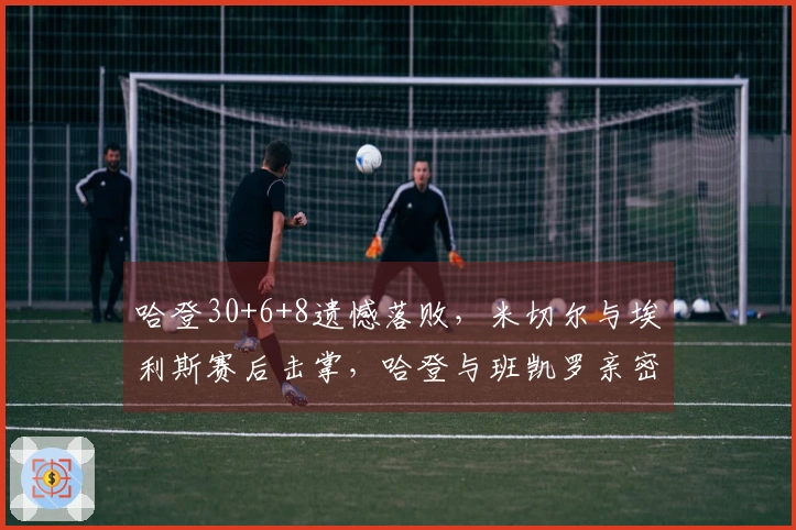 哈登30+6+8遗憾落败，米切尔与埃利斯赛后击掌，哈登与班凯罗亲密拥抱