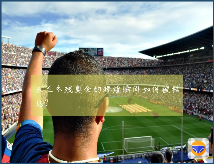 米兰冬残奥会的辉煌瞬间如何被铭记？