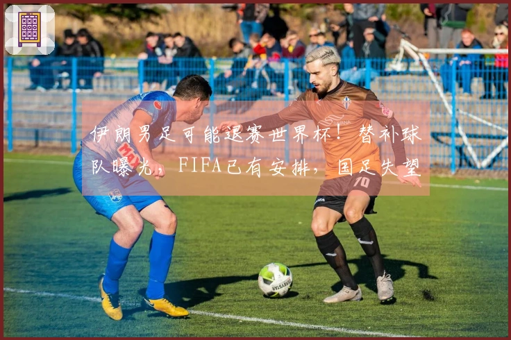 伊朗男足可能退赛世界杯！替补球队曝光，FIFA已有安排，国足失望无缘