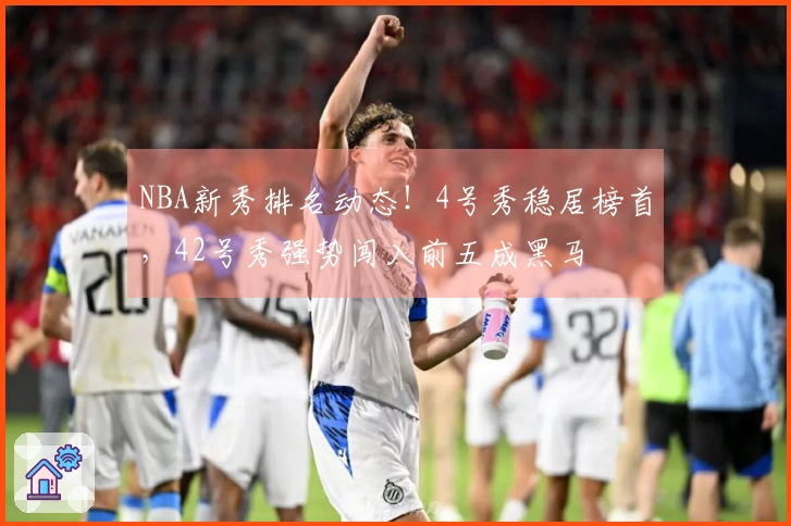 NBA新秀排名动态！4号秀稳居榜首，42号秀强势闯入前五成黑马