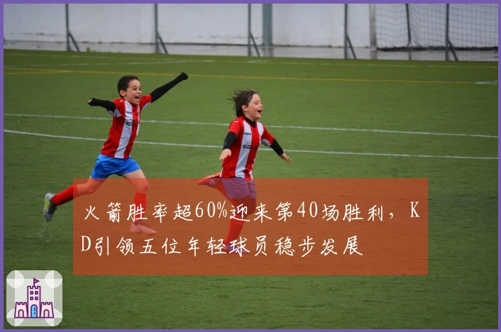 火箭胜率超60%迎来第40场胜利，KD引领五位年轻球员稳步发展