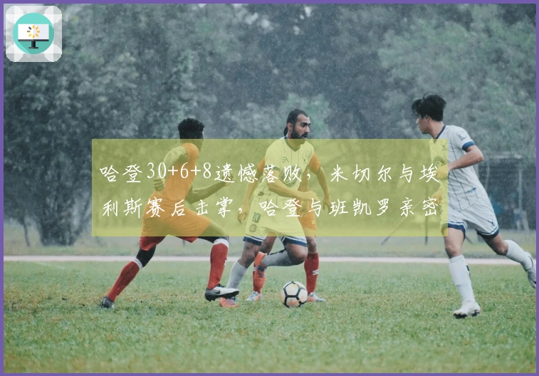 哈登30+6+8遗憾落败，米切尔与埃利斯赛后击掌，哈登与班凯罗亲密拥抱