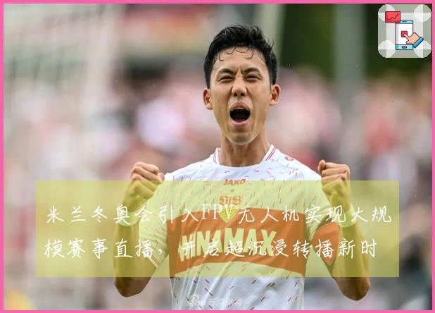 米兰冬奥会引入FPV无人机实现大规模赛事直播，开启超沉浸转播新时代