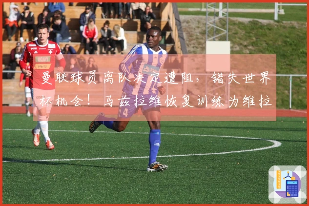 曼联球员离队决定遭阻，错失世界杯机会！马兹拉维恢复训练为维拉出战蓄力