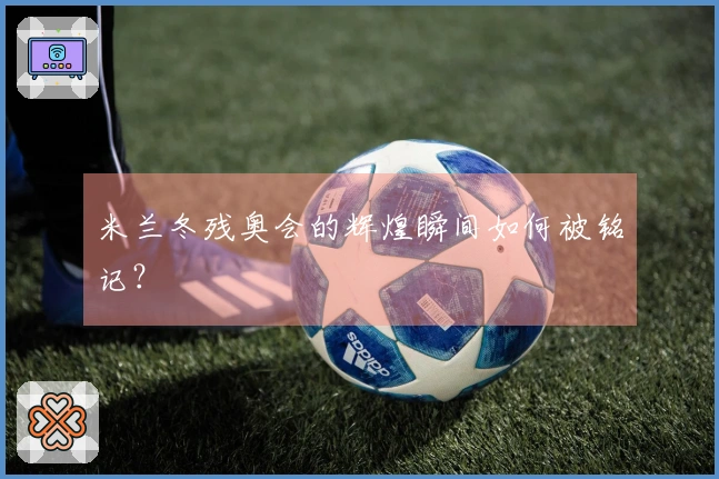 米兰冬残奥会的辉煌瞬间如何被铭记？