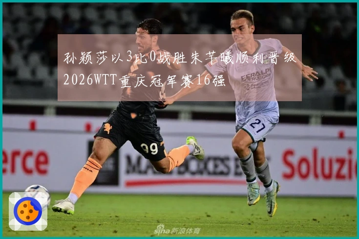 孙颖莎以3比0战胜朱芊曦顺利晋级2026WTT重庆冠军赛16强