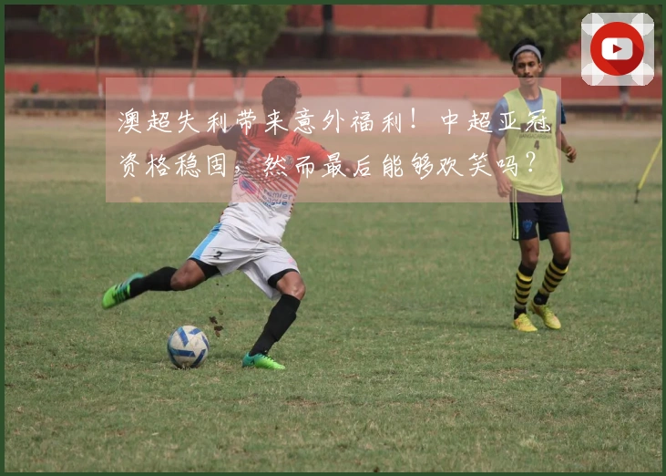 澳超失利带来意外福利！中超亚冠资格稳固，然而最后能够欢笑吗？