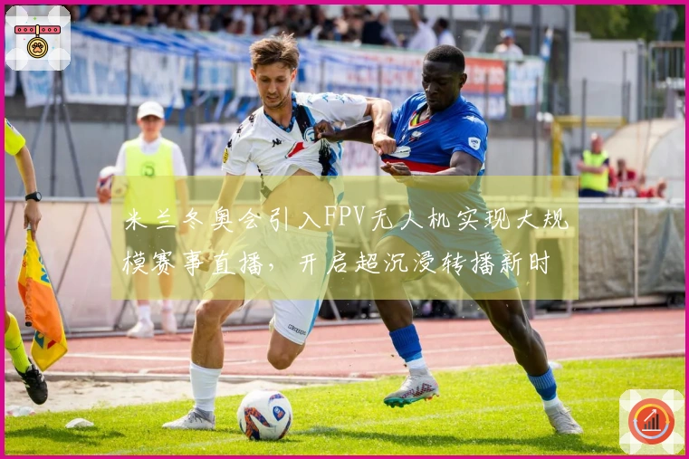 米兰冬奥会引入FPV无人机实现大规模赛事直播，开启超沉浸转播新时代